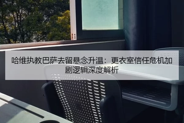 哈维执教巴萨去留悬念升温：更衣室信任危机加剧逻辑深度解析
