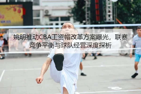 姚明推动CBA工资帽改革方案曝光，联赛竞争平衡与球队经营深度探析